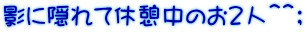 影に隠れて休憩中のお２人＾＾；