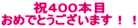 祝４００本目 おめでとうございます！！