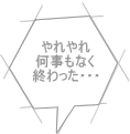 やれやれ 何事もなく 終わった・・・ 