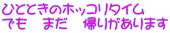 ひとときのホッコリタイム でも　まだ　帰りがあります