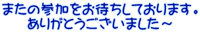 またの参加をお待ちしております。 ありがとうございました～ 