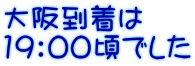 大阪到着は 19：00頃でした