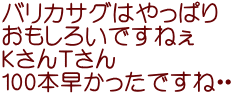 バリカサグはやっぱり おもしろいですねぇ ＫさんＴさん 100本早かったですね・・