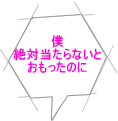 僕 絶対当たらないと おもったのに 