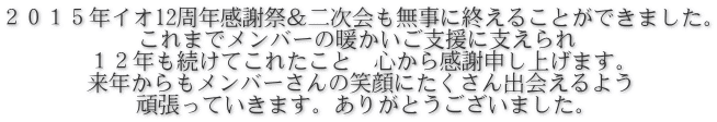 ２０１５年イオ12周年感謝祭＆二次会も無事に終えることができました。 これまでメンバーの暖かいご支援に支えられ １２年も続けてこれたこと　心から感謝申し上げます。 来年からもメンバーさんの笑顔にたくさん出会えるよう 頑張っていきます。ありがとうございました。