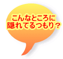 こんなところに 隠れてるつもり？ 