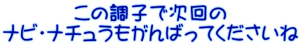 この調子で次回の ナビ・ナチュラもがんばってくださいね