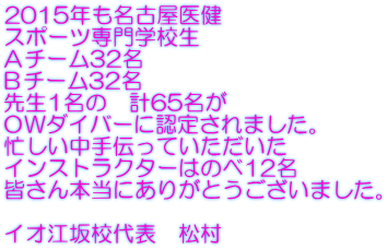 2015年も名古屋医健 スポーツ専門学校生 Ａチーム32名 Ｂチーム32名 先生1名の　計65名が ＯＷダイバーに認定されました。 忙しい中手伝っていただいた インストラクターはのべ12名 皆さん本当にありがとうございました。  イオ江坂校代表　松村